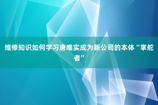 维修知识如何学习唐唯实成为新公司的本体“掌舵者”