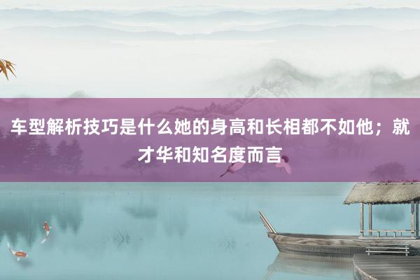 车型解析技巧是什么她的身高和长相都不如他；就才华和知名度而言