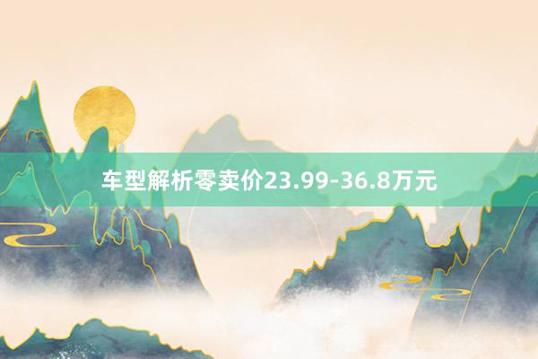 车型解析零卖价23.99-36.8万元