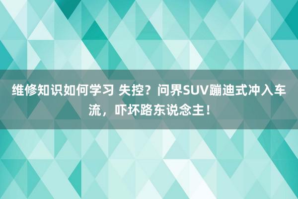 维修知识如何学习 失控？问界SUV蹦迪式冲入车流，吓坏路东说念主！