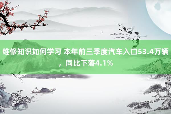 维修知识如何学习 本年前三季度汽车入口53.4万辆，同比下落4.1%