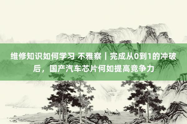 维修知识如何学习 不雅察｜完成从0到1的冲破后，国产汽车芯片何如提高竞争力