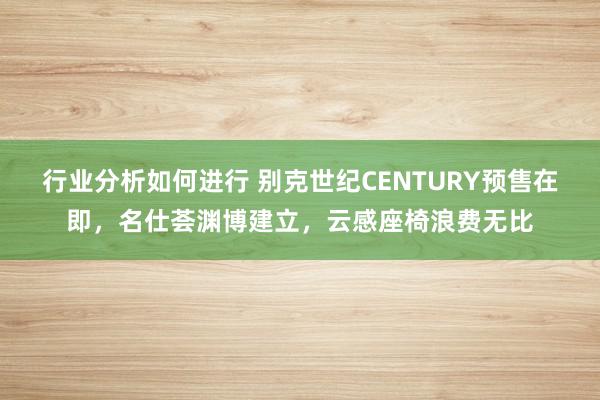 行业分析如何进行 别克世纪CENTURY预售在即，名仕荟渊博建立，云感座椅浪费无比