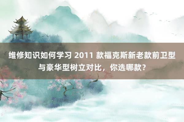 维修知识如何学习 2011 款福克斯新老款前卫型与豪华型树立对比，你选哪款？