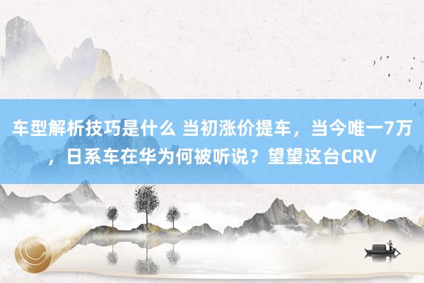 车型解析技巧是什么 当初涨价提车，当今唯一7万，日系车在华为何被听说？望望这台CRV