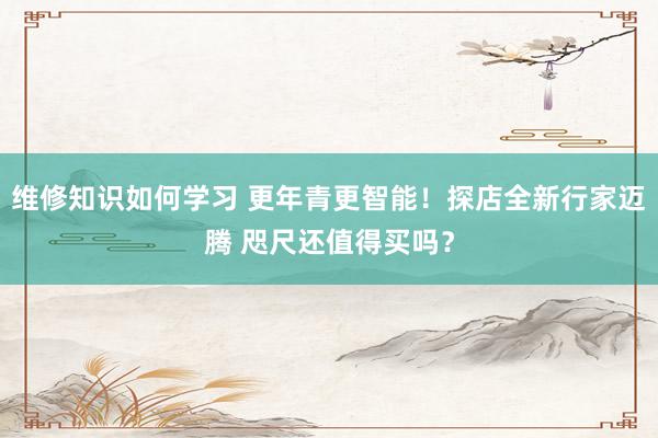 维修知识如何学习 更年青更智能！探店全新行家迈腾 咫尺还值得买吗？