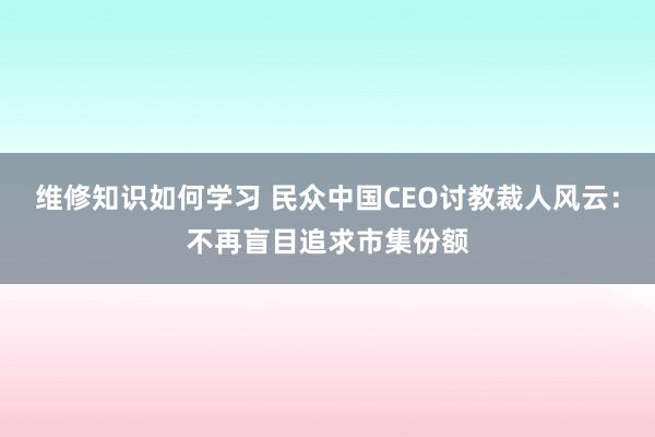 维修知识如何学习 民众中国CEO讨教裁人风云：不再盲目追求市集份额