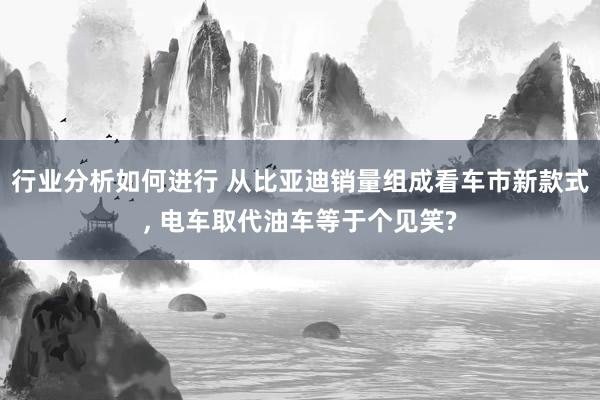 行业分析如何进行 从比亚迪销量组成看车市新款式, 电车取代油车等于个见笑?