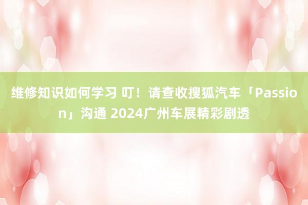 维修知识如何学习 叮！请查收搜狐汽车「Passion」沟通 2024广州车展精彩剧透