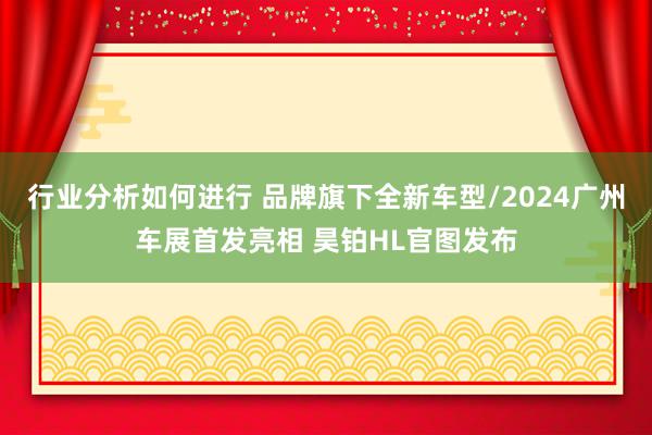 行业分析如何进行 品牌旗下全新车型/2024广州车展首发亮相 昊铂HL官图发布