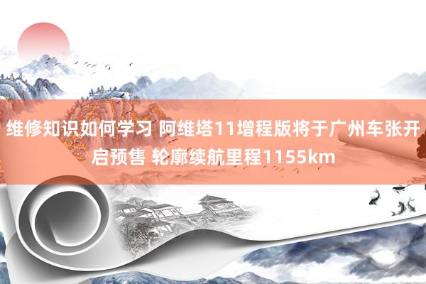 维修知识如何学习 阿维塔11增程版将于广州车张开启预售 轮廓续航里程1155km