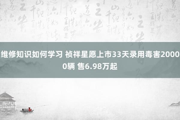 维修知识如何学习 祯祥星愿上市33天录用毒害20000辆 售6.98万起