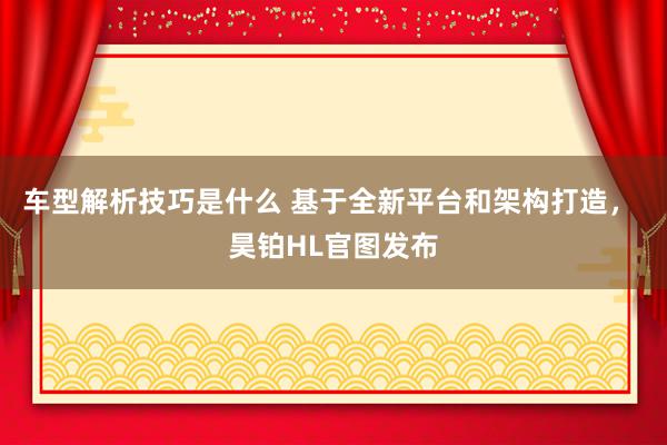 车型解析技巧是什么 基于全新平台和架构打造， 昊铂HL官图发布