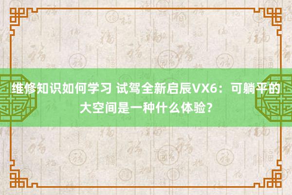 维修知识如何学习 试驾全新启辰VX6：可躺平的大空间是一种什么体验？