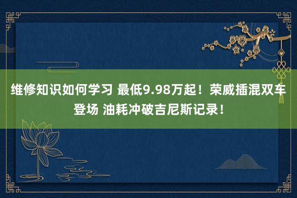 维修知识如何学习 最低9.98万起！荣威插混双车登场 油耗冲破吉尼斯记录！