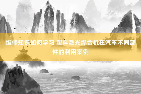 维修知识如何学习 塑料激光焊合机在汽车不同部件的利用案例