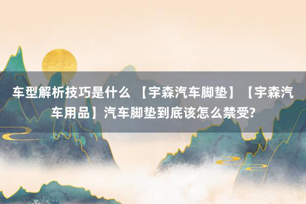 车型解析技巧是什么 【宇森汽车脚垫】【宇森汽车用品】汽车脚垫到底该怎么禁受?