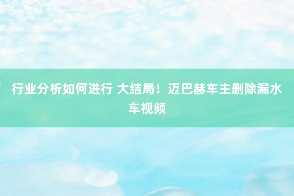 行业分析如何进行 大结局！迈巴赫车主删除漏水车视频