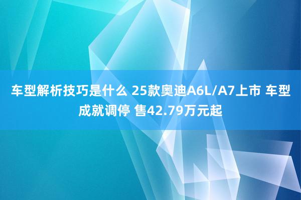 车型解析技巧是什么 25款奥迪A6L/A7上市 车型成就调停 售42.79万元起