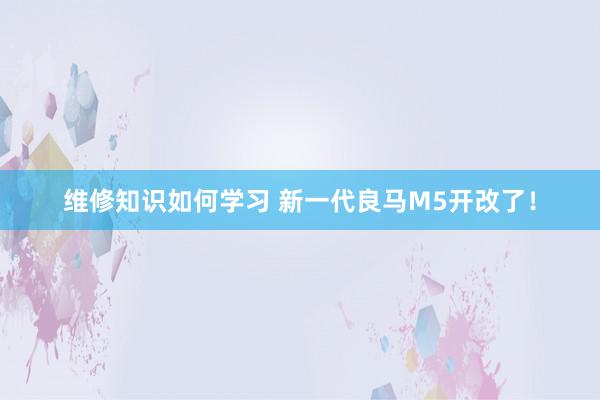 维修知识如何学习 新一代良马M5开改了！