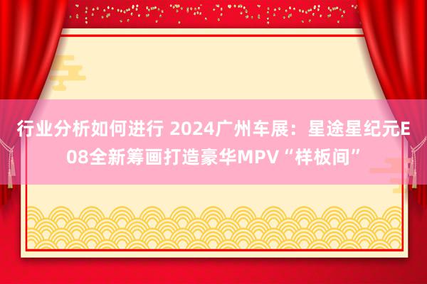 行业分析如何进行 2024广州车展：星途星纪元E08全新筹画打造豪华MPV“样板间”