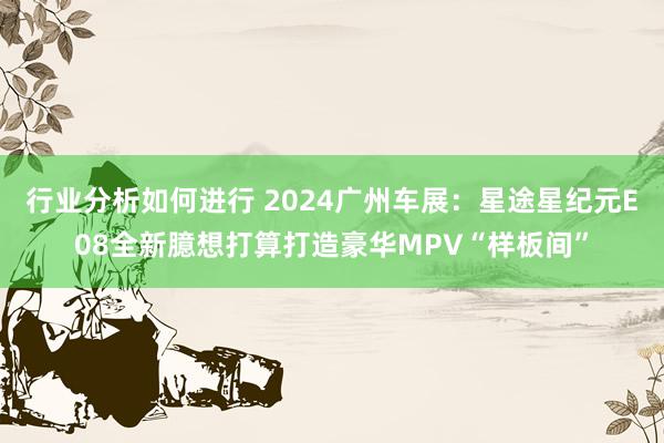 行业分析如何进行 2024广州车展：星途星纪元E08全新臆想打算打造豪华MPV“样板间”