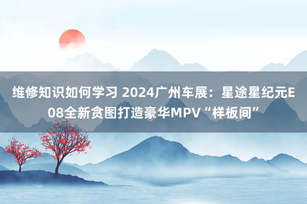 维修知识如何学习 2024广州车展：星途星纪元E08全新贪图打造豪华MPV“样板间”