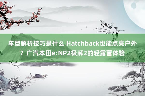 车型解析技巧是什么 Hatchback也能点亮户外？广汽本田e:NP2极湃2的轻露营体验