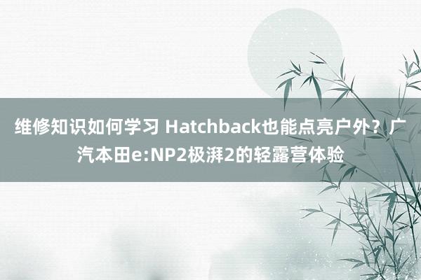 维修知识如何学习 Hatchback也能点亮户外？广汽本田e:NP2极湃2的轻露营体验