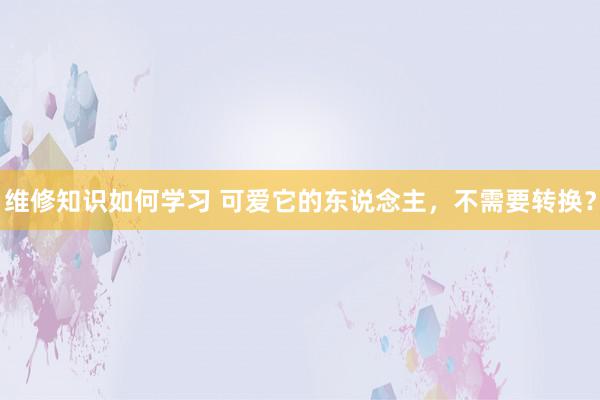 维修知识如何学习 可爱它的东说念主，不需要转换？