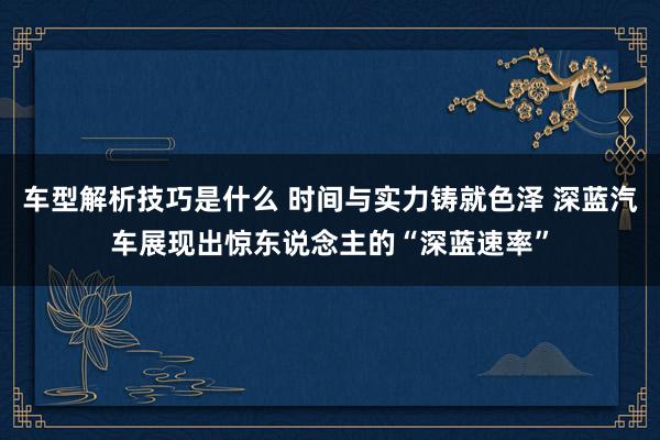 车型解析技巧是什么 时间与实力铸就色泽 深蓝汽车展现出惊东说念主的“深蓝速率”