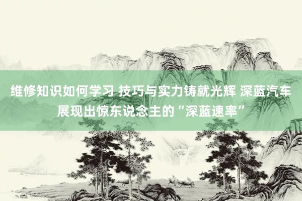 维修知识如何学习 技巧与实力铸就光辉 深蓝汽车展现出惊东说念主的“深蓝速率”