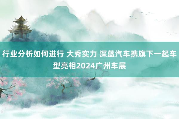 行业分析如何进行 大秀实力 深蓝汽车携旗下一起车型亮相2024广州车展