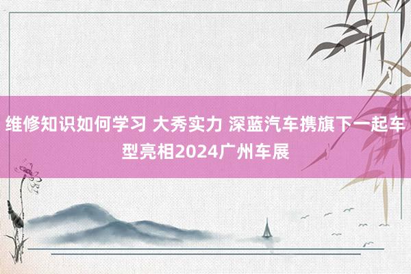 维修知识如何学习 大秀实力 深蓝汽车携旗下一起车型亮相2024广州车展