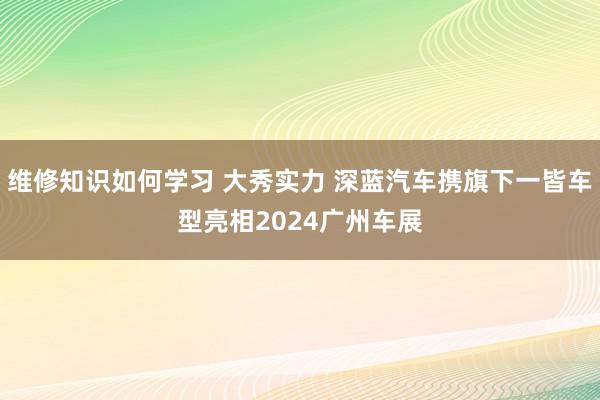 维修知识如何学习 大秀实力 深蓝汽车携旗下一皆车型亮相2024广州车展