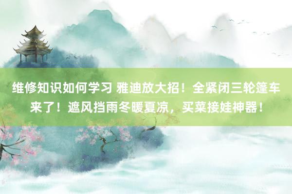 维修知识如何学习 雅迪放大招！全紧闭三轮篷车来了！遮风挡雨冬暖夏凉，买菜接娃神器！