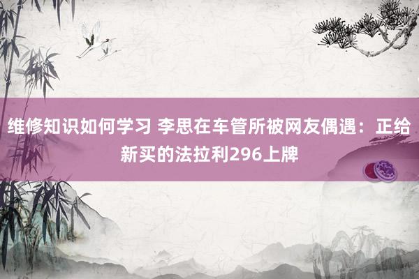 维修知识如何学习 李思在车管所被网友偶遇：正给新买的法拉利296上牌