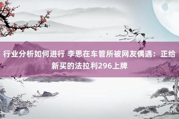 行业分析如何进行 李思在车管所被网友偶遇：正给新买的法拉利296上牌