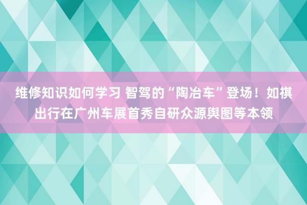 维修知识如何学习 智驾的“陶冶车”登场！如祺出行在广州车展首秀自研众源舆图等本领