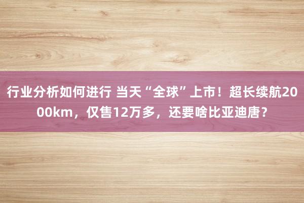 行业分析如何进行 当天“全球”上市！超长续航2000km，仅售12万多，还要啥比亚迪唐？