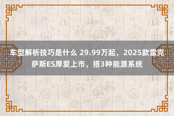 车型解析技巧是什么 29.99万起，2025款雷克萨斯ES厚爱上市，搭3种能源系统