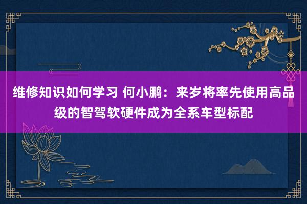 维修知识如何学习 何小鹏：来岁将率先使用高品级的智驾软硬件成为全系车型标配