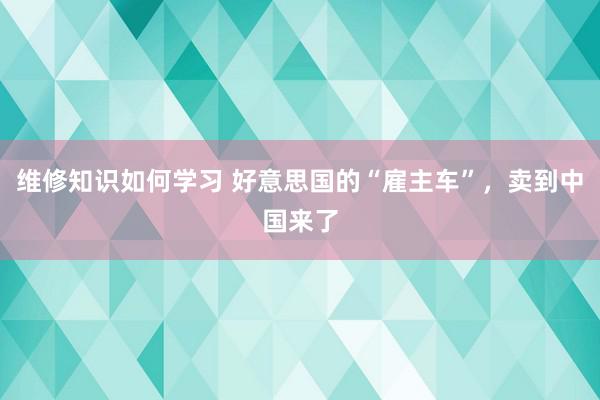 维修知识如何学习 好意思国的“雇主车”，卖到中国来了