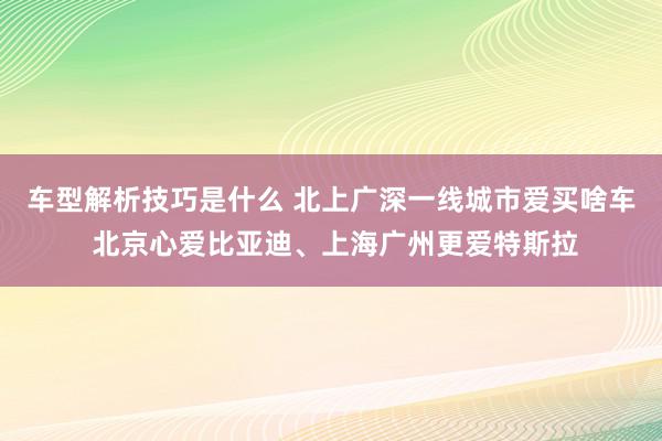 车型解析技巧是什么 北上广深一线城市爱买啥车 北京心爱比亚迪、上海广州更爱特斯拉