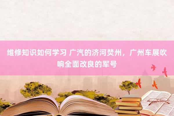 维修知识如何学习 广汽的济河焚州，广州车展吹响全面改良的军号