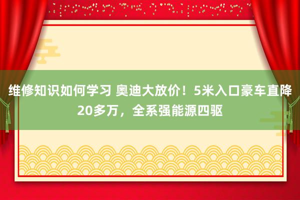 维修知识如何学习 奥迪大放价！5米入口豪车直降20多万，全系强能源四驱