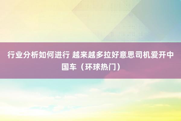 行业分析如何进行 越来越多拉好意思司机爱开中国车（环球热门）