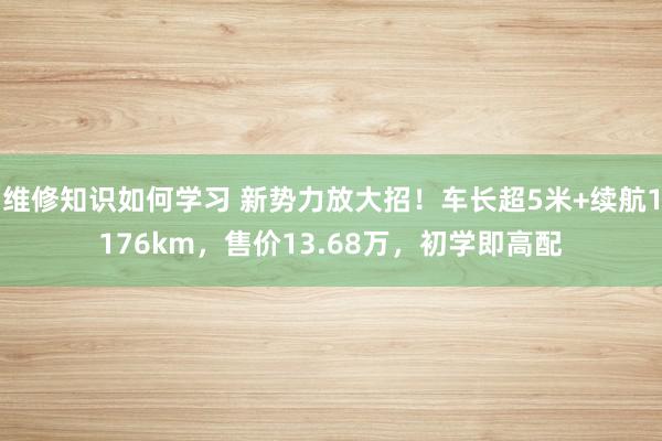 维修知识如何学习 新势力放大招！车长超5米+续航1176km，售价13.68万，初学即高配