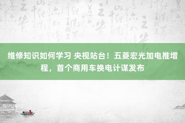 维修知识如何学习 央视站台！五菱宏光加电推增程，首个商用车换电计谋发布