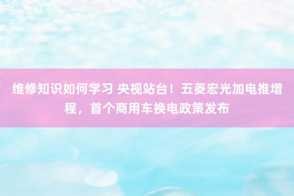 维修知识如何学习 央视站台！五菱宏光加电推增程，首个商用车换电政策发布